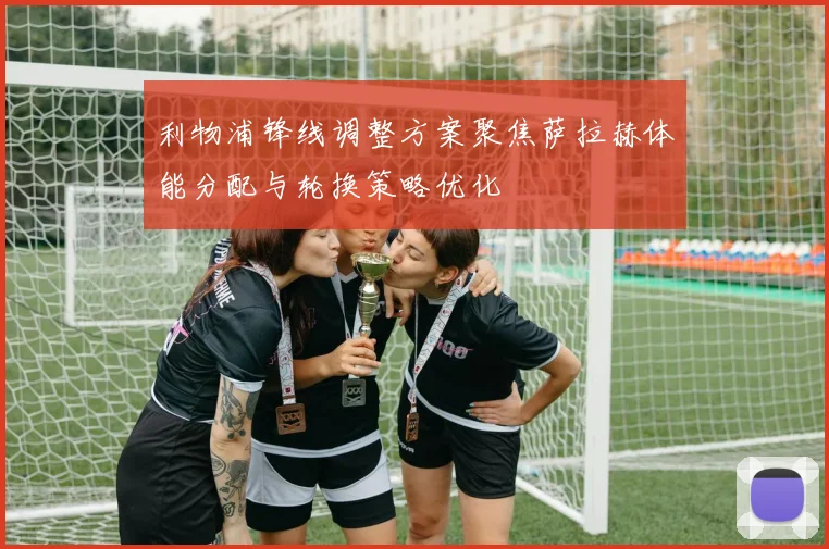 利物浦锋线调整方案聚焦萨拉赫体能分配与轮换策略优化
